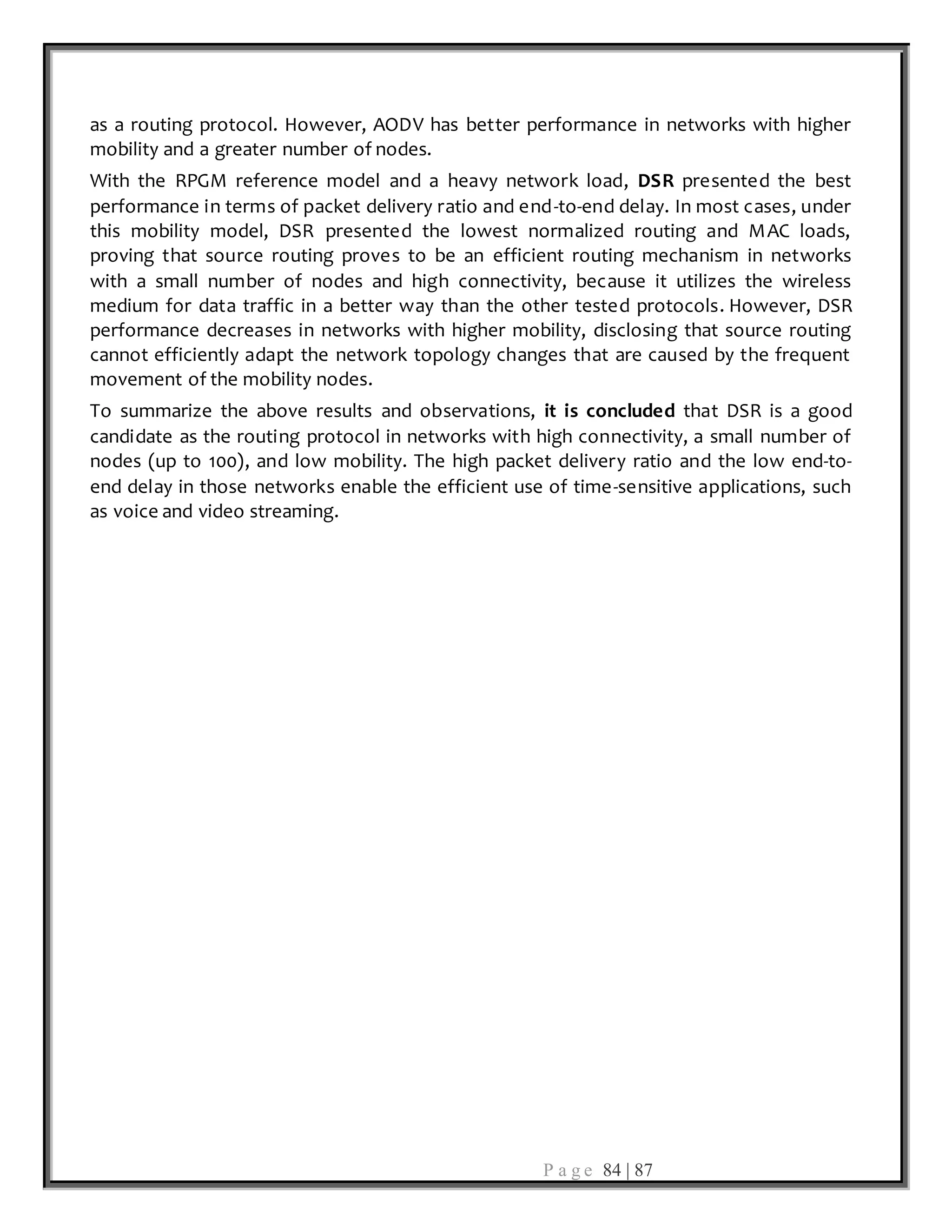 P a g e 84 | 87
as a routing protocol. However, AODV has better performance in networks with higher
mobility and a greater number of nodes.
With the RPGM reference model and a heavy network load, DSR presented the best
performance in terms of packet delivery ratio and end-to-end delay. In most cases, under
this mobility model, DSR presented the lowest normalized routing and MAC loads,
proving that source routing proves to be an efficient routing mechanism in networks
with a small number of nodes and high connectivity, because it utilizes the wireless
medium for data traffic in a better way than the other tested protocols. However, DSR
performance decreases in networks with higher mobility, disclosing that source routing
cannot efficiently adapt the network topology changes that are caused by the frequent
movement of the mobility nodes.
To summarize the above results and observations, it is concluded that DSR is a good
candidate as the routing protocol in networks with high connectivity, a small number of
nodes (up to 100), and low mobility. The high packet delivery ratio and the low end-to-
end delay in those networks enable the efficient use of time-sensitive applications, such
as voice and video streaming.
 