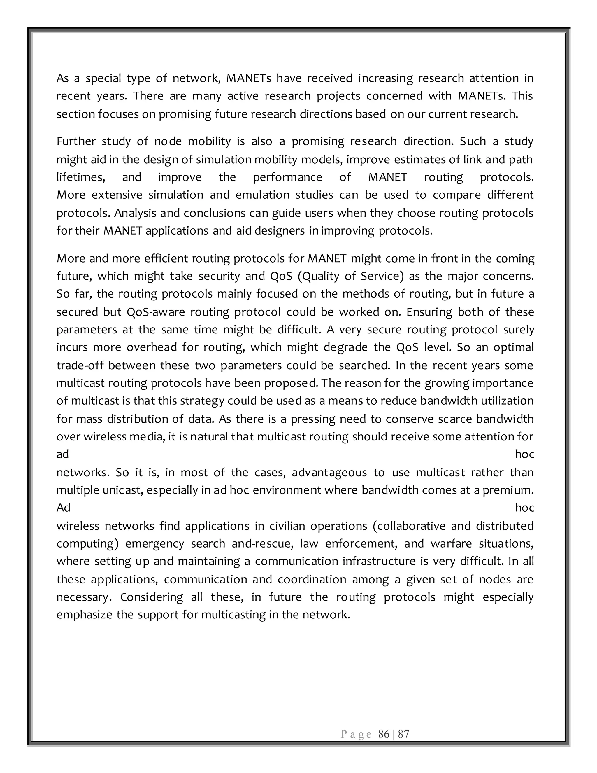 P a g e 86 | 87
As a special type of network, MANETs have received increasing research attention in
recent years. There are many active research projects concerned with MANETs. This
section focuses on promising future research directions based on our current research.
Further study of node mobility is also a promising research direction. Such a study
might aid in the design of simulation mobility models, improve estimates of link and path
lifetimes, and improve the performance of MANET routing protocols.
More extensive simulation and emulation studies can be used to compare different
protocols. Analysis and conclusions can guide users when they choose routing protocols
for their MANET applications and aid designers in improving protocols.
More and more efficient routing protocols for MANET might come in front in the coming
future, which might take security and QoS (Quality of Service) as the major concerns.
So far, the routing protocols mainly focused on the methods of routing, but in future a
secured but QoS-aware routing protocol could be worked on. Ensuring both of these
parameters at the same time might be difficult. A very secure routing protocol surely
incurs more overhead for routing, which might degrade the QoS level. So an optimal
trade-off between these two parameters could be searched. In the recent years some
multicast routing protocols have been proposed. The reason for the growing importance
of multicast is that this strategy could be used as a means to reduce bandwidth utilization
for mass distribution of data. As there is a pressing need to conserve scarce bandwidth
over wireless media, it is natural that multicast routing should receive some attention for
ad hoc
networks. So it is, in most of the cases, advantageous to use multicast rather than
multiple unicast, especially in ad hoc environment where bandwidth comes at a premium.
Ad hoc
wireless networks find applications in civilian operations (collaborative and distributed
computing) emergency search and-rescue, law enforcement, and warfare situations,
where setting up and maintaining a communication infrastructure is very difficult. In all
these applications, communication and coordination among a given set of nodes are
necessary. Considering all these, in future the routing protocols might especially
emphasize the support for multicasting in the network.
 