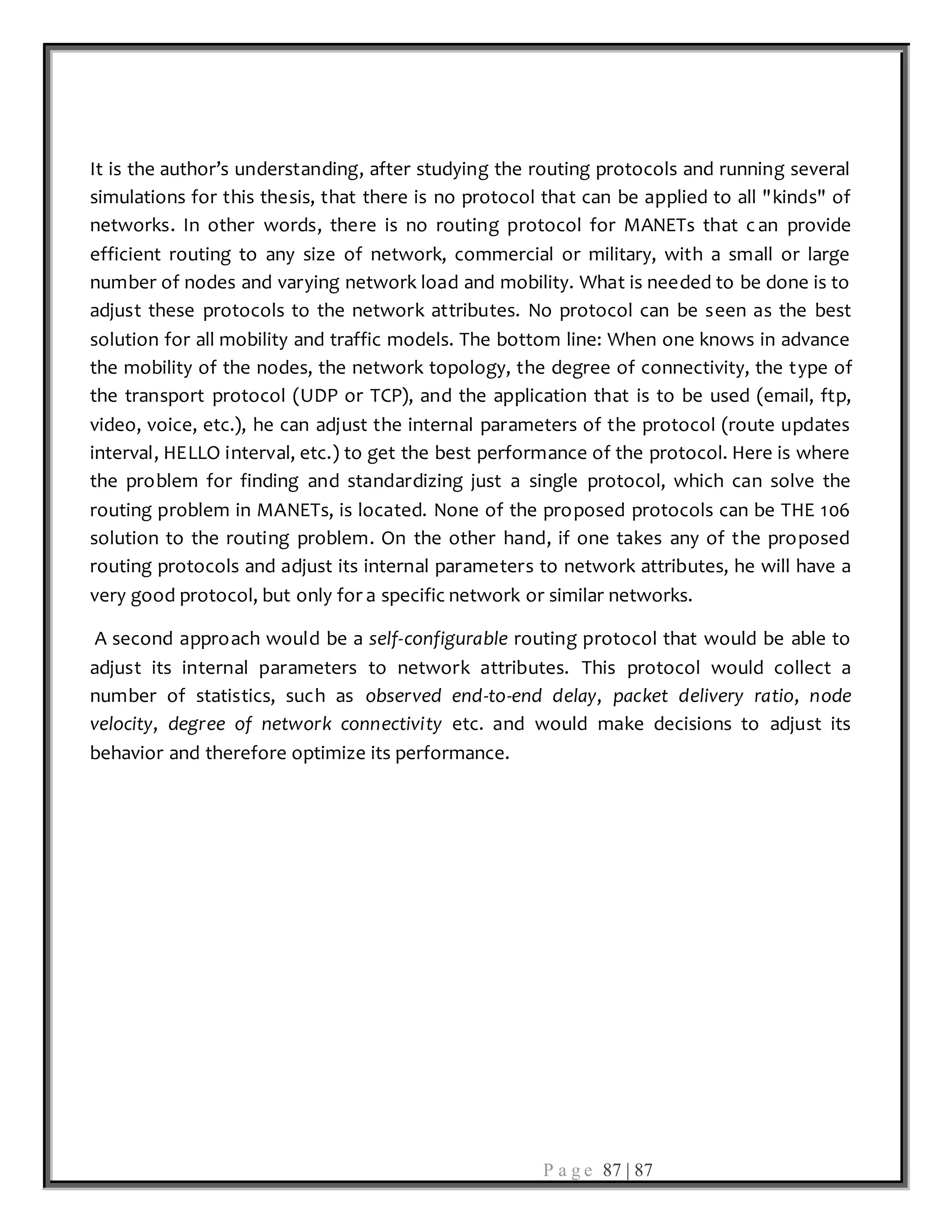 P a g e 87 | 87
It is the author’s understanding, after studying the routing protocols and running several
simulations for this thesis, that there is no protocol that can be applied to all "kinds" of
networks. In other words, there is no routing protocol for MANETs that c an provide
efficient routing to any size of network, commercial or military, with a small or large
number of nodes and varying network load and mobility. What is needed to be done is to
adjust these protocols to the network attributes. No protocol can be seen as the best
solution for all mobility and traffic models. The bottom line: When one knows in advance
the mobility of the nodes, the network topology, the degree of connectivity, the type of
the transport protocol (UDP or TCP), and the application that is to be used (email, ftp,
video, voice, etc.), he can adjust the internal parameters of the protocol (route updates
interval, HELLO interval, etc.) to get the best performance of the protocol. Here is where
the problem for finding and standardizing just a single protocol, which can solve the
routing problem in MANETs, is located. None of the proposed protocols can be THE 106
solution to the routing problem. On the other hand, if one takes any of the proposed
routing protocols and adjust its internal parameters to network attributes, he will have a
very good protocol, but only for a specific network or similar networks.
A second approach would be a self-configurable routing protocol that would be able to
adjust its internal parameters to network attributes. This protocol would collect a
number of statistics, such as observed end-to-end delay, packet delivery ratio, node
velocity, degree of network connectivity etc. and would make decisions to adjust its
behavior and therefore optimize its performance.
 