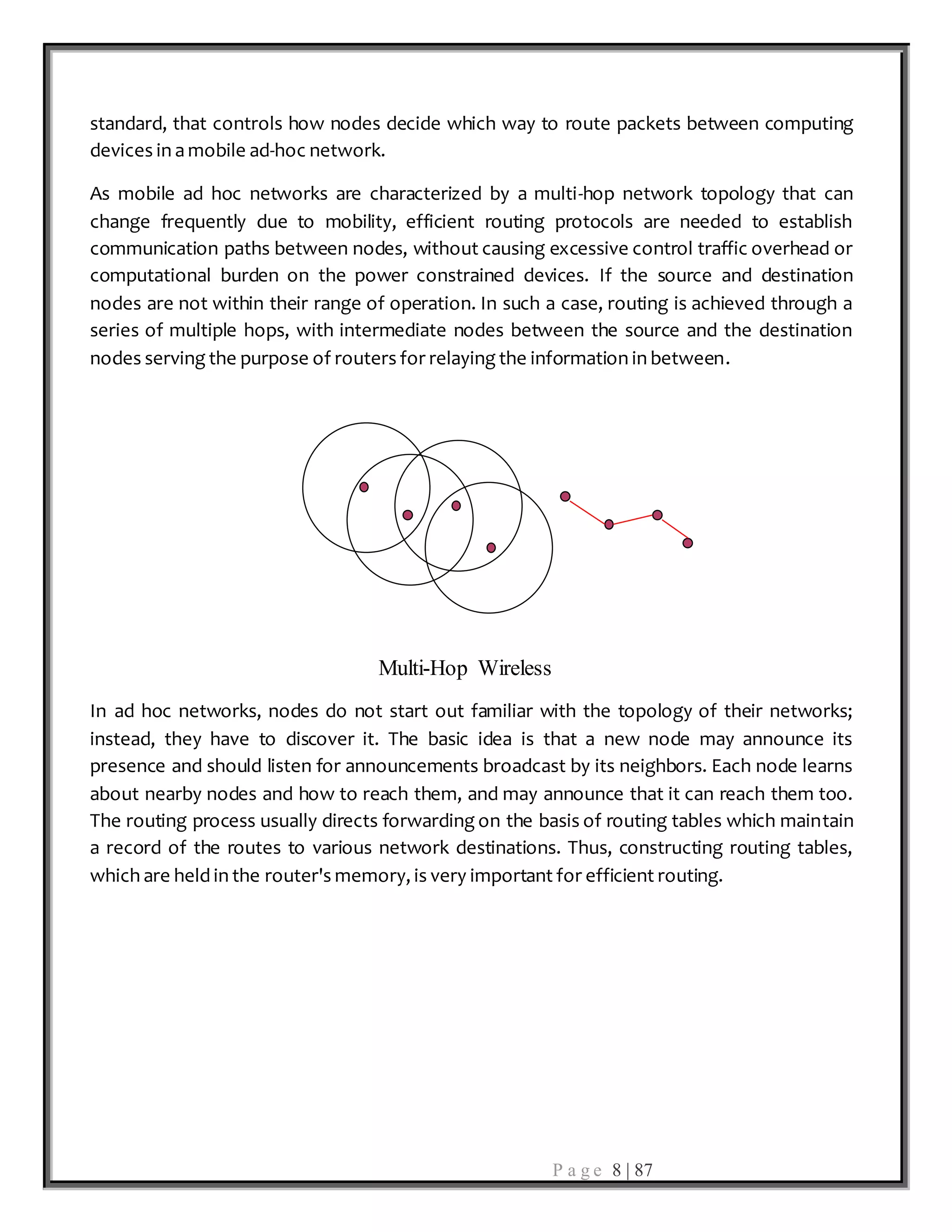 P a g e 8 | 87
standard, that controls how nodes decide which way to route packets between computing
devices in a mobile ad-hoc network.
As mobile ad hoc networks are characterized by a multi-hop network topology that can
change frequently due to mobility, efficient routing protocols are needed to establish
communication paths between nodes, without causing excessive control traffic overhead or
computational burden on the power constrained devices. If the source and destination
nodes are not within their range of operation. In such a case, routing is achieved through a
series of multiple hops, with intermediate nodes between the source and the destination
nodes serving the purpose of routers for relaying the information in between.
Multi-Hop Wireless
In ad hoc networks, nodes do not start out familiar with the topology of their networks;
instead, they have to discover it. The basic idea is that a new node may announce its
presence and should listen for announcements broadcast by its neighbors. Each node learns
about nearby nodes and how to reach them, and may announce that it can reach them too.
The routing process usually directs forwarding on the basis of routing tables which maintain
a record of the routes to various network destinations. Thus, constructing routing tables,
which are held in the router's memory, is very important for efficient routing.
 