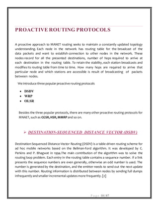 P a g e 10 | 87
PROACTIVE ROUTING PROTOCOLS
A proactive approach to MANET routing seeks to maintain a constantly updated topology
understanding. Each node in the network has routing table for the broadcast of the
data packets and want to establish connection to other nodes in the network. These
nodes record for all the presented destinations, number of hops required to arrive at
each destination in the routing table. To retain the stability, each station broadcasts and
modifies its routing table from time to time. How many hops are required to arrive that
particular node and which stations are accessible is result of broadcasting of packets
between nodes.
We introduce three popular proactive routing protocols
 DSDV
 WRP
 OLSR
Besides the three popular protocols, there are many other proactive routing protocols for
MNAET, such as CGSR, HSR, MMRPand so on.
 DESTINATION-SEQUENCED DISTANCE VECTOR (DSDV)
Destination-Sequenced Distance-Vector Routing (DSDV) is a table-driven routing scheme for
ad hoc mobile networks based on the Bellman-Ford algorithm. It was developed by C.
Perkins and P. Bhagwat in 1994.The main contribution of the algorithm was to solve the
routing loop problem. Each entry in the routing table contains a sequence number. If a link
presents the sequence numbers are even generally, otherwise an odd number is used. The
number is generated by the destination, and the emitter needs to send out the next update
with this number. Routing information is distributed between nodes by sending full dumps
infrequently and smaller incremental updates more frequently. [2]
 