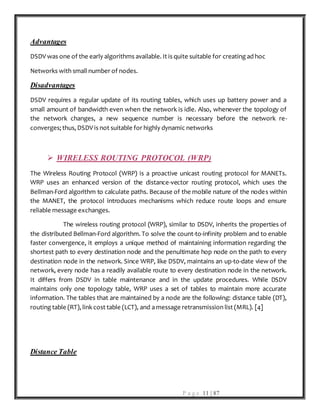 P a g e 11 | 87
Advantages
DSDV was one of the early algorithms available. It is quite suitable for creating ad hoc
Networks with small number of nodes.
Disadvantages
DSDV requires a regular update of its routing tables, which uses up battery power and a
small amount of bandwidth even when the network is idle. Also, whenever the topology of
the network changes, a new sequence number is necessary before the network re-
converges; thus, DSDV is not suitable for highly dynamic networks
 WIRELESS ROUTING PROTOCOL (WRP)
The Wireless Routing Protocol (WRP) is a proactive unicast routing protocol for MANETs.
WRP uses an enhanced version of the distance-vector routing protocol, which uses the
Bellman-Ford algorithm to calculate paths. Because of the mobile nature of the nodes within
the MANET, the protocol introduces mechanisms which reduce route loops and ensure
reliable message exchanges.
The wireless routing protocol (WRP), similar to DSDV, inherits the properties of
the distributed Bellman-Ford algorithm. To solve the count-to-infinity problem and to enable
faster convergence, it employs a unique method of maintaining information regarding the
shortest path to every destination node and the penultimate hop node on the path to every
destination node in the network. Since WRP, like DSDV, maintains an up-to-date view of the
network, every node has a readily available route to every destination node in the network.
It differs from DSDV in table maintenance and in the update procedures. While DSDV
maintains only one topology table, WRP uses a set of tables to maintain more accurate
information. The tables that are maintained by a node are the following: distance table (DT),
routing table (RT), link cost table (LCT), and a message retransmission list (MRL). [4]
Distance Table
 