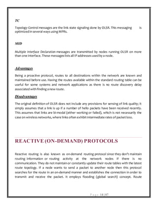 P a g e 14 | 87
TC
Topology Control messages are the link state signaling done by OLSR. This messaging is
optimized in several ways using MPRs.
MID
Multiple Interface Declaration messages are transmitted by nodes running OLSR on more
than one interface. These messages lists all IP addresses used by a node.
Advantages
Being a proactive protocol, routes to all destinations within the network are known and
maintained before use. Having the routes available within the standard routing table can be
useful for some systems and network applications as there is no route discovery delay
associated with finding a new route.
Disadvantages
The original definition of OLSR does not include any provisions for sensing of link quality; it
simply assumes that a link is up if a number of hello packets have been received recently.
This assumes that links are bi-modal (either working or failed), which is not necessarily the
case on wireless networks, where links often exhibit intermediate rates of packet loss.
REACTIVE (ON-DEMAND) PROTOCOLS
Reactive routing is also known as on-demand routing protocol since they don’t maintain
routing information or routing activity at the network nodes if there is no
communication. They do not maintain or constantly update their route tables with the latest
route topology. If a node wants to send a packet to another node then this protocol
searches for the route in an on-demand manner and establishes the connection in order to
transmit and receive the packet. It employs flooding (global search) concept. Route
 