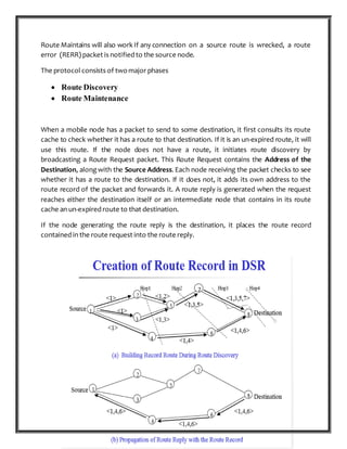 P a g e 16 | 87
Route Maintains will also work If any connection on a source route is wrecked, a route
error (RERR) packet is notified to the source node.
The protocol consists of twomajor phases
 Route Discovery
 Route Maintenance
When a mobile node has a packet to send to some destination, it first consults its route
cache to check whether it has a route to that destination. If it is an un-expired route, it will
use this route. If the node does not have a route, it initiates route discovery by
broadcasting a Route Request packet. This Route Request contains the Address of the
Destination, along with the Source Address. Each node receiving the packet checks to see
whether it has a route to the destination. If it does not, it adds its own address to the
route record of the packet and forwards it. A route reply is generated when the request
reaches either the destination itself or an intermediate node that contains in its route
cache an un-expired route to that destination.
If the node generating the route reply is the destination, it places the route record
contained in the route request into the route reply.
 