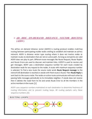 P a g e 17 | 87
 AD HOC ON-DEMAND DISTANCE VECTOR ROUTING
(AODV)
The ad-hoc on demand distance vector (AODV) is routing protocol enables multi-hop
routing between participating mobile nodes wishing to establish and maintain an ad-hoc
network. AODV is distance vector type routing where it does not involve nodes to
maintain routes to destination that are not on active path. As long as end points are valid
AODV does not play its part. Different route messages like Route Request, Route Replies
and Route Errors are used to discover and maintain links. UDP/IP is used to receive and
get messages. AODV uses a destination sequence number for each route created by
destination node for any request to the nodes. A route with maximum sequence number
is selected. To find a new route the source node sends Route Request message to the
network till destination is reached or anode with fresh route is found. Then Route Reply is
sent back to the source node. The nodes on active route communicate with each other by
passing hello messages periodically to its immediate neighbor. If anode does not receive
then it deletes the node from its list and sends Route Error to all the members in the
active members in the route. [2]
AODV uses sequence numbers maintained at each destination to determine freshness of
routing information and to prevent routing loops. All routing packets carry these
sequence numbers. [6]
ROUTING LOOPS
 