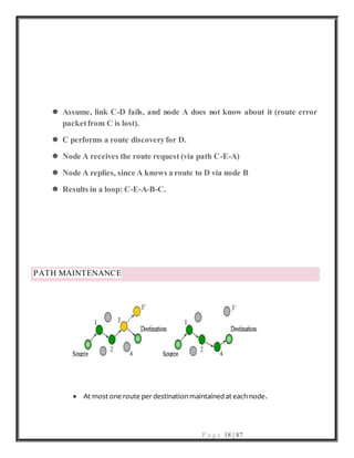 P a g e 18 | 87
 Assume, link C-D fails, and node A does not know about it (route error
packetfrom C is lost).
 C performs a route discoveryfor D.
 Node A receives the route request (via path C-E-A)
 Node A replies, since A knows a route to D via node B
 Results in a loop: C-E-A-B-C.
PATH MAINTENANCE
 At most one route per destination maintained at each node.
 
