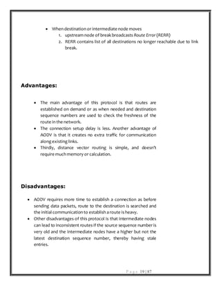 P a g e 19 | 87
 When destination or intermediate node moves
1. upstream node of break broadcasts Route Error (RERR)
2. RERR contains list of all destinations no longer reachable due to link
break.
Advantages:
 The main advantage of this protocol is that routes are
established on demand or as when needed and destination
sequence numbers are used to check the freshness of the
route in the network.
 The connection setup delay is less. Another advantage of
AODV is that it creates no extra traffic for communication
along existing links.
 Thirdly, distance vector routing is simple, and doesn’t
require much memory or calculation.
Disadvantages:
 AODV requires more time to establish a connection as before
sending data packets, route to the destination is searched and
the initial communication to establish a route is heavy.
 Other disadvantages of this protocol is that intermediate nodes
can lead to inconsistent routes if the source sequence number is
very old and the intermediate nodes have a higher but not the
latest destination sequence number, thereby having stale
entries.
 