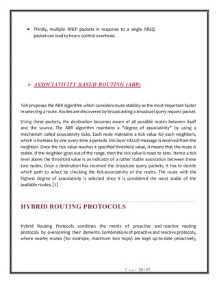P a g e 20 | 87
 Thirdly, multiple RREP packets in response to a single RREQ
packet can lead to heavy control overhead.
 ASSOCIATIVITY BASED ROUTING (ABR)
Toh proposes the ABR algorithm which considers route stability as the most important factor
in selecting a route. Routes are discovered by broadcasting a broadcast query request packet.
Using these packets, the destination becomes aware of all possible routes between itself
and the source. The ABR algorithm maintains a ‘‘degree of associativity’’ by using a
mechanism called associativity ticks. Each node maintains a tick value for each neighbors,
which is increase by one every time a periodic link layer HELLO message is received from the
neighbor. Once the tick value reaches a specified threshold value, it means that the route is
stable. If the neighbor goes out of the range, then the tick value is reset to zero. Hence a tick
level above the threshold value is an indicator of a rather stable association between these
two nodes. Once a destination has received the broadcast query packets, it has to decide
which path to select by checking the tick-associativity of the nodes. The route with the
highest degree of associativity is selected since it is considered the most stable of the
available routes. [7]
HYBRID ROUTING PROTOCOLS
Hybrid Routing Protocols combines the merits of proactive and reactive routing
protocols by overcoming their demerits. Combinations of proactive and reactive protocols,
where nearby routes (for example, maximum two hops) are kept up-to-date proactively,
 