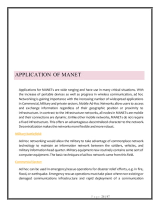 P a g e 24 | 87
APPLICATION OF MANET
Applications for MANETs are wide ranging and have use in many critical situations. With
the increase of portable devices as well as progress in wireless communication, ad hoc
Networking is gaining importance with the increasing number of widespread applications
in Commercial, Military and private sectors. Mobile Ad-Hoc Networks allow users to access
and exchange information regardless of their geographic position or proximity to
infrastructure. In contrast to the infrastructure networks, all nodes in MANETs are mobile
and their connections are dynamic. Unlike other mobile networks, MANETs do not require
a fixed infrastructure. This offers an advantageous decentralized character to the network.
Decentralization makes the networks moreflexible and more robust.
Military battlefield:
Ad-Hoc networking would allow the military to take advantage of commonplace network
technology to maintain an information network between the soldiers, vehicles, and
military information head quarter. Military equipment now routinely contains some sort of
computer equipment. The basic techniques ofad hoc network came from this field.
Commercial Sector:
Ad hoc can be used in emergency/rescue operations for disaster relief efforts, e.g. in fire,
flood, or earthquake. Emergency rescue operations must take place where non-existing or
damaged communications infrastructure and rapid deployment of a communication
 
