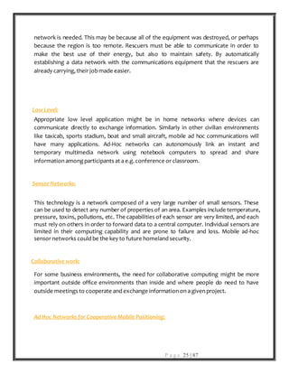 P a g e 25 | 87
network is needed. This may be because all of the equipment was destroyed, or perhaps
because the region is too remote. Rescuers must be able to communicate in order to
make the best use of their energy, but also to maintain safety. By automatically
establishing a data network with the communications equipment that the rescuers are
already carrying, their jobmade easier.
Low Level:
Appropriate low level application might be in home networks where devices can
communicate directly to exchange information. Similarly in other civilian environments
like taxicab, sports stadium, boat and small aircraft, mobile ad hoc communications will
have many applications. Ad-Hoc networks can autonomously link an instant and
temporary multimedia network using notebook computers to spread and share
information among participants at a e.g. conference or classroom.
Sensor Networks:
This technology is a network composed of a very large number of small sensors. These
can be used to detect any number of properties of an area. Examples include temperature,
pressure, toxins, pollutions, etc. The capabilities of each sensor are very limited, and each
must rely on others in order to forward data to a central computer. Individual sensors are
limited in their computing capability and are prone to failure and loss. Mobile ad-hoc
sensor networks could be the key to future homeland security.
Collaborative work:
For some business environments, the need for collaborative computing might be more
important outside office environments than inside and where people do need to have
outside meetings to cooperate and exchange information on a given project.
Ad Hoc Networks for Cooperative Mobile Positioning:
 