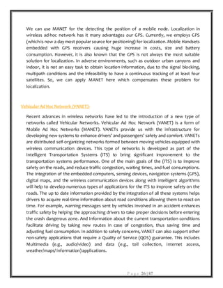 P a g e 26 | 87
We can use MANET for the detecting the position of a mobile node. Localization in
wireless ad-hoc network has it many advantages our GPS. Currently, we employs GPS
(which is now a day most popular source for positioning) for localization. Mobile Handsets
embedded with GPS receivers causing huge increase in costs, size and battery
consumption. However, it is also known that the GPS is not always the most suitable
solution for localization. In adverse environments, such as outdoor urban canyons and
indoor, it is not an easy task to obtain location information, due to the signal blocking,
multipath conditions and the infeasibility to have a continuous tracking of at least four
satellites. So, we can apply MANET here which compensates these problem for
localization.
Vehicular Ad Hoc Network (VANET):
Recent advances in wireless networks have led to the introduction of a new type of
networks called Vehicular Networks. Vehicular Ad Hoc Network (VANET) is a form of
Mobile Ad Hoc Networks (MANET). VANETs provide us with the infrastructure for
developing new systems to enhance drivers’ and passengers’ safety and comfort. VANETs
are distributed self-organizing networks formed between moving vehicles equipped with
wireless communication devices. This type of networks is developed as part of the
Intelligent Transportation Systems (ITS) to bring significant improvement to the
transportation systems performance. One of the main goals of the (ITS) is to improve
safety on the roads, and reduce traffic congestion, waiting times, and fuel consumptions.
The integration of the embedded computers, sensing devices, navigation systems (GPS),
digital maps, and the wireless communication devices along with intelligent algorithms
will help to develop numerous types of applications for the ITS to improve safety on the
roads. The up to date information provided by the integration of all these systems helps
drivers to acquire real-time information about road conditions allowing them to react on
time. For example, warning messages sent by vehicles involved in an accident enhances
traffic safety by helping the approaching drivers to take proper decisions before entering
the crash dangerous zone. And Information about the current transportation conditions
facilitate driving by taking new routes in case of congestion, thus saving time and
adjusting fuel consumption. In addition to safety concerns, VANET can also support other
non-safety applications that require a Quality of Service (QOS) guarantee. This includes
Multimedia (e.g., audio/video) and data (e.g., toll collection, internet access,
weather/maps/ information) applications.
 