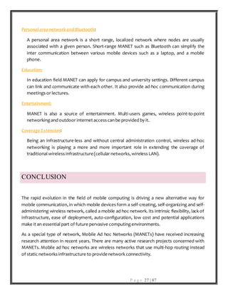P a g e 27 | 87
Personal area networkand Bluetooth:
A personal area network is a short range, localized network where nodes are usually
associated with a given person. Short-range MANET such as Bluetooth can simplify the
inter communication between various mobile devices such as a laptop, and a mobile
phone.
Education:
In education field MANET can apply for campus and university settings. Different campus
can link and communicate with each other. It also provide ad-hoc communication during
meetings or lectures.
Entertainment:
MANET is also a source of entertainment. Multi-users games, wireless point-to-point
networking and outdoor internet access can be provided by it.
Coverage Extension:
Being an infrastructure-less and without central administration control, wireless ad-hoc
networking is playing a more and more important role in extending the coverage of
traditional wireless infrastructure(cellular networks, wireless LAN).
CONCLUSION
The rapid evolution in the field of mobile computing is driving a new alternative way for
mobile communication, in which mobile devices form a self-creating, self-organizing and self-
administering wireless network, called a mobile ad hoc network. Its intrinsic flexibility, lack of
infrastructure, ease of deployment, auto-configuration, low cost and potential applications
make it an essential part of future pervasive computing environments.
As a special type of network, Mobile Ad hoc Networks (MANETs) have received increasing
research attention in recent years. There are many active research projects concerned with
MANETs. Mobile ad hoc networks are wireless networks that use multi-hop routing instead
of static networks infrastructure to providenetwork connectivity.
 