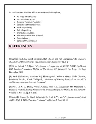 P a g e 28 | 87
So Final remarks of Mobile ad hoc Network are that they have,
 No fixed Infrastructure
 No centralized Access
 Dynamic Topology(Mobility)
 Collection of mobile devices
 Multi hoprouting
 Self – Organizing
 Energy Conservation
 Scalability: Thousands of Nodes
 Security Issues
 Bandwidth Constrained
REFERENCES
[1] Jeroen Hoebeke, Ingrid Moerman, Bart Dhoedt and Piet Demeester, “An Overview
of Mobile Ad Hoc Networks: Applications and Challenges”pp. 1-2
[2] S. A. Ade & P.A.Tijare, “Performance Comparison of AODV, DSDV, OLSR and
DSR Routing Protocols in Mobile Ad Hoc Networks”, Volume 2, No. 2, pp. 1-3, July-
December 2010
[3] Amit Shrivastava, Aravinth Raj Shanmogavel, Avinash Mistry, Nitin Chander,
Prashanth Patlolla, Vivek Yadlapalli, “Overview of Routing Protocols in MANET’s
and Enhancementsin Reactive Protocols”
[4] Prof. Dr. C. A. Dhote, Prof M.A.Pund, Prof. R.S. Mangrulkar, Mr. Makarand R.
Shahade, “Hybrid Routing Protocol with Broadcast Reply for Mobile Ad hoc Network”
Volume 1, No. 10, pp.1-3, 2010
[5] Anuj K. Gupta, Dr. Harsh Sadawarti, Dr. Anil K. Verma, “Performance analysis of
AODV, DSR & TORA Routing Protocols” Vol.2, No.2, April 2010
 