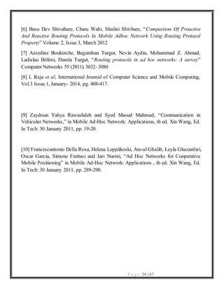 P a g e 29 | 87
[6] Basu Dev Shivahare, Charu Wahi, Shalini Shivhare, “Comparison Of Proactive
And Reactive Routing Protocols In Mobile Adhoc Network Using Routing Protocol
Property” Volume 2, Issue 3, March 2012
[7] Azzedine Boukerche, Begumhan Turgut, Nevin Aydin, Mohammad Z. Ahmad,
Ladislau Bölöni, Damla Turgut, “Routing protocols in ad hoc networks: A survey”
Computer Networks 55 (2011) 3032–3080
[8] L Raja et al, International Journal of Computer Science and Mobile Computing,
Vol.3 Issue.1, January- 2014, pg. 408-417.
[9] Zaydoun Yahya Rawashdeh and Syed Masud Mahmud, “Communication in
Vehicular Networks,” in Mobile Ad-Hoc Network: Applications, th ed. Xin Wang, Ed.
In Tech: 30 January 2011, pp. 19-20.
[10] Francescantonio Della Rosa, Helena Leppäkoski, Ata-ul Ghalib, Leyla Ghazanfari,
Oscar Garcia, Simone Frattasi and Jari Nurmi, “Ad Hoc Networks for Cooperative
Mobile Positioning” in Mobile Ad-Hoc Network: Applications , th ed. Xin Wang, Ed.
In Tech: 30 January 2011, pp. 289-290.
 