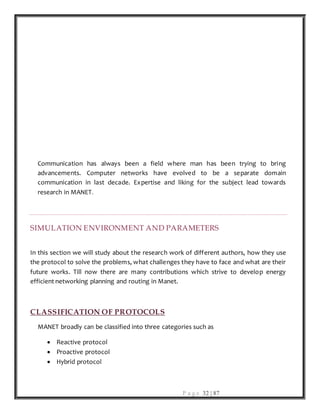 P a g e 32 | 87
Communication has always been a field where man has been trying to bring
advancements. Computer networks have evolved to be a separate domain
communication in last decade. Expertise and liking for the subject lead towards
research in MANET.
SIMULATION ENVIRONMENT AND PARAMETERS
In this section we will study about the research work of different authors, how they use
the protocol to solve the problems, what challenges they have to face and what are their
future works. Till now there are many contributions which strive to develop energy
efficient networking planning and routing in Manet.
CLASSIFICATION OF PROTOCOLS
MANET broadly can be classified into three categories such as
 Reactive protocol
 Proactive protocol
 Hybrid protocol
 