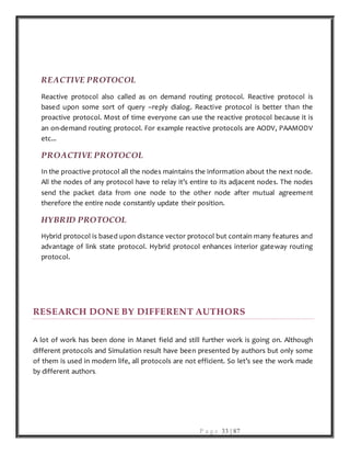 P a g e 33 | 87
REACTIVE PROTOCOL
Reactive protocol also called as on demand routing protocol. Reactive protocol is
based upon some sort of query –reply dialog. Reactive protocol is better than the
proactive protocol. Most of time everyone can use the reactive protocol because it is
an on-demand routing protocol. For example reactive protocols are AODV, PAAMODV
etc...
PROACTIVE PROTOCOL
In the proactive protocol all the nodes maintains the information about the next node.
All the nodes of any protocol have to relay it’s entire to its adjacent nodes. The nodes
send the packet data from one node to the other node after mutual agreement
therefore the entire node constantly update their position.
HYBRID PROTOCOL
Hybrid protocol is based upon distance vector protocol but contain many features and
advantage of link state protocol. Hybrid protocol enhances interior gateway routing
protocol.
RESEARCH DONE BY DIFFERENT AUTHORS
A lot of work has been done in Manet field and still further work is going on. Although
different protocols and Simulation result have been presented by authors but only some
of them is used in modern life, all protocols are not efficient. So let’s see the work made
by different authors.
 
