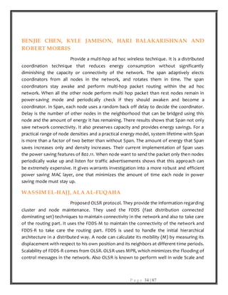 P a g e 34 | 87
BENJIE CHEN, KYLE JAMISON, HARI BALAKARISHNAN AND
ROBERT MORRIS
Provide a multi-hop ad hoc wireless technique. It is a distributed
coordination technique that reduces energy consumption without significantly
diminishing the capacity or connectivity of the network. The span adaptively elects
coordinators from all nodes in the network, and rotates them in time. The span
coordinators stay awake and perform multi-hop packet routing within the ad hoc
network. When all the other node perform multi hop packet than rest nodes remain in
power-saving mode and periodically check if they should awaken and become a
coordinator. In Span, each node uses a random back off delay to decide the coordinator.
Delay is the number of other nodes in the neighborhood that can be bridged using this
node and the amount of energy it has remaining. There results shows that Span not only
save network connectivity. It also preserves capacity and provides energy savings. For a
practical range of node densities and a practical energy model, system lifetime with Span
is more than a factor of two better than without Span. The amount of energy that Span
saves increases only and density increases. Their current implementation of Span uses
the power saving features of 802.11. When node want to send the packet only then nodes
periodically wake up and listen for traffic advertisements shows that this approach can
be extremely expensive. It gives warrants investigation into a more robust and efficient
power saving MAC layer, one that minimizes the amount of time each node in power
saving mode must stay up.
WASSIM EL-HAJJ, ALA AL-FUQAHA
Proposed OLSR protocol. They provide the information regarding
cluster and node maintenance. They used the FDDS (fast distribution connected
dominating set) techniques to maintain connectivity in the network and also to take care
of the routing part. It uses the FDDS-M to maintain the connectivity of the network and
FDDS-R to take care the routing part. FDDS is used to handle the initial hierarchical
architecture in a distributed way. A node can calculate its mobility (M) by measuring its
displacement with respect to his own position and its neighbors at different time periods.
Scalability of FDDS-R comes from OLSR. OLSR uses MPR, which minimizes the Flooding of
control messages in the network. Also OLSR is known to perform well in wide Scale and
 