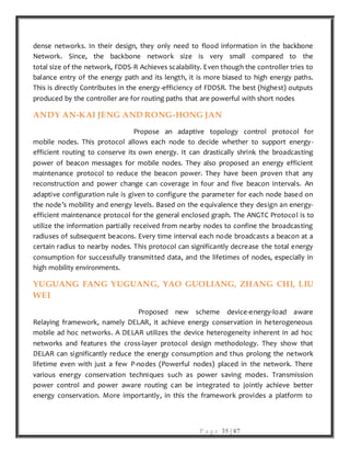 P a g e 35 | 87
dense networks. In their design, they only need to flood information in the backbone
Network. Since, the backbone network size is very small compared to the
total size of the network, FDDS-R Achieves scalability. Even though the controller tries to
balance entry of the energy path and its length, it is more biased to high energy paths.
This is directly Contributes in the energy-efficiency of FDDSR. The best (highest) outputs
produced by the controller are for routing paths that are powerful with short nodes.
ANDY AN-KAI JENG AND RONG-HONG JAN
Propose an adaptive topology control protocol for
mobile nodes. This protocol allows each node to decide whether to support energy-
efficient routing to conserve its own energy. It can drastically shrink the broadcasting
power of beacon messages for mobile nodes. They also proposed an energy efficient
maintenance protocol to reduce the beacon power. They have been proven that any
reconstruction and power change can coverage in four and five beacon intervals. An
adaptive configuration rule is given to configure the parameter for each node based on
the node’s mobility and energy levels. Based on the equivalence they design an energy-
efficient maintenance protocol for the general enclosed graph. The ANGTC Protocol is to
utilize the information partially received from nearby nodes to confine the broadcasting
radiuses of subsequent beacons. Every time interval each node broadcasts a beacon at a
certain radius to nearby nodes. This protocol can significantly decrease the total energy
consumption for successfully transmitted data, and the lifetimes of nodes, especially in
high mobility environments.
YUGUANG FANG YUGUANG, YAO GUOLIANG, ZHANG CHI, LIU
WEI
Proposed new scheme device-energy-load aware
Relaying framework, namely DELAR, it achieve energy conservation in heterogeneous
mobile ad hoc networks. A DELAR utilizes the device heterogeneity inherent in ad hoc
networks and features the cross-layer protocol design methodology. They show that
DELAR can significantly reduce the energy consumption and thus prolong the network
lifetime even with just a few P-nodes (Powerful nodes) placed in the network. There
various energy conservation techniques such as power saving modes. Transmission
power control and power aware routing can be integrated to jointly achieve better
energy conservation. More importantly, in this the framework provides a platform to
 