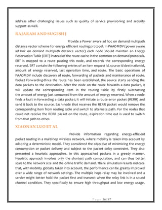 P a g e 36 | 87
address other challenging issues such as quality of service provisioning and security
support as well.
RAJARAM AND SUGESH J
Provide a Power aware ad hoc on demand multipath
distance vector scheme for energy efficient routing protocol. In PAAOMDV (power aware
ad hoc on demand multipath distance vector) each node should maintain an Energy
Reservation Table (ERT) instead of the route cache in the common on-demand protocols.
ERT is mapped to a route passing this node, and records the corresponding energy
reserved. ERT contain the following entries of an item request id, source id destination id,
amount of energy reserved, last operation time, and route. The basic operations of
PAAOMDV include discovery of route, forwarding of packets and maintenance of route.
Packet Forwarding-Once the route has been established, the source starts sending the
data packets to the destination. After the node on the route forwards a data packet, it
will update the corresponding item in the routing table by firstly subtracting
the amount of energy just consumed from the amount of energy reserved. When a node
finds a fault in forwarding a data packet; it will initiate a route error packet (RERR) and
send it back to the source. Each node that receives the RERR packet would remove the
corresponding item from routing table and switch to alternate path. For the nodes that
could not receive the RERR packet on the route, expiration time out is used to switch
from that path to other.
XIAONAN LUO ET AL
Provide information regarding energy-efficient
packet routing in a multi-hop wireless network, where mobility is taken into account by
adopting a deterministic model. They considered the objective of minimizing the energy
consumption or packet delivery and subject to the packet delay constraint. They also
presented a heuristic approaches. In this approached packets in a greedy manner.
Heuristic approach involves only the shortest path computation, and can thus better
scale to the network size and the online traffic demand. There simulation results indicate
that, with mobility globally taken into account, the performance can be greatly improved
over a wide range of network settings. The multiple hops relay may be involved and a
sender might better hold the packet first and transmit when the relay link is in a sound
channel condition. They specifically to ensure high throughput and low energy usage,
 