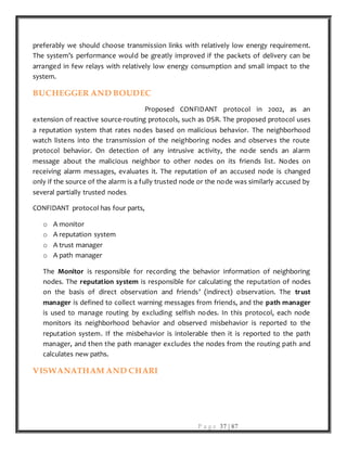 P a g e 37 | 87
preferably we should choose transmission links with relatively low energy requirement.
The system’s performance would be greatly improved if the packets of delivery can be
arranged in few relays with relatively low energy consumption and small impact to the
system.
BUCHEGGER AND BOUDEC
Proposed CONFIDANT protocol in 2002, as an
extension of reactive source-routing protocols, such as DSR. The proposed protocol uses
a reputation system that rates nodes based on malicious behavior. The neighborhood
watch listens into the transmission of the neighboring nodes and observes the route
protocol behavior. On detection of any intrusive activity, the node sends an alarm
message about the malicious neighbor to other nodes on its friends list. Nodes on
receiving alarm messages, evaluates it. The reputation of an accused node is changed
only if the source of the alarm is a fully trusted node or the node was similarly accused by
several partially trusted nodes.
CONFIDANT protocol has four parts,
o A monitor
o A reputation system
o A trust manager
o A path manager
The Monitor is responsible for recording the behavior information of neighboring
nodes. The reputation system is responsible for calculating the reputation of nodes
on the basis of direct observation and friends’ (indirect) observation. The trust
manager is defined to collect warning messages from friends, and the path manager
is used to manage routing by excluding selfish nodes. In this protocol, each node
monitors its neighborhood behavior and observed misbehavior is reported to the
reputation system. If the misbehavior is intolerable then it is reported to the path
manager, and then the path manager excludes the nodes from the routing path and
calculates new paths.
VISWANATHAM AND CHARI
 