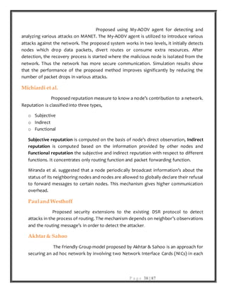 P a g e 38 | 87
Proposed using My-AODV agent for detecting and
analyzing various attacks on MANET. The My-AODV agent is utilized to introduce various
attacks against the network. The proposed system works in two levels, it initially detects
nodes which drop data packets, divert routes or consume extra resources. After
detection, the recovery process is started where the malicious node is isolated from the
network. Thus the network has more secure communication. Simulation results show
that the performance of the proposed method improves significantly by reducing the
number of packet drops in various attacks.
Michiardi et al.
Proposed reputation measure to know a node’s contribution to a network.
Reputation is classified into three types,
o Subjective
o Indirect
o Functional
Subjective reputation is computed on the basis of node’s direct observation, Indirect
reputation is computed based on the information provided by other nodes and
Functional reputation the subjective and indirect reputation with respect to different
functions. It concentrates only routing function and packet forwarding function.
Miranda et al. suggested that a node periodically broadcast information’s about the
status of its neighboring nodes and nodes are allowed to globally declare their refusal
to forward messages to certain nodes. This mechanism gives higher communication
overhead.
Pauland Westhoff
Proposed security extensions to the existing DSR protocol to detect
attacks in the process of routing. The mechanism depends on neighbor’s observations
and the routing message’s in order to detect the attacker.
Akhtar& Sahoo
The Friendly Group model proposed by Akhtar & Sahoo is an approach for
securing an ad hoc network by involving two Network Interface Cards (NICs) in each
 