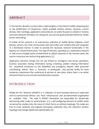 P a g e 3 | 87
ABSTRACT
In the last few decades, we have seen a rapid progress in the field of mobile computing due
to the proliferation of inexpensive, widely available wireless devices. However, current
devices, their workings, applications and protocols are solely focused on cellular or wireless
local area networks (WLANs), not taking into account the great potential offered by mobile
ad hoc networking.
A mobile ad hoc network is an autonomous collection of mobile devices (laptops, smart
phones, sensors, etc.) that communicate with each other over wireless links and cooperate
in a distributed manner in order to provide the necessary network functionality in the
absence of a fixed infrastructure. This type of network, operating as a stand-alone network
or with one or multiple points of attachment to cellular networks or the Internet, paves the
way for numerous new and exciting applications. [1]
Application scenarios include, but are not limited to: emergency and rescue operations,
business associates sharing information during a meeting, soldiers relaying information
for situational awareness on the battlefield and emergency disaster relief personnel
coordinating efforts after a hurricane or earthquake , also provide facility for some
temporary requirement like conference & seminar at new place where there is no earlier
network infrastructure exist and need alternative solution.
INTRODUCTION
Mobile Ad Hoc Network (MANET) is a collection of communication devices or nodes that
wish to communicate without any fixed infrastructure and pre-determined organization
of available links. The node in MANET themselves are responsible for dynamically
discovering other nodes to communicate. It is a self-configuring network of mobile nodes
connected by wireless links the union of which forms an arbitrary topology. The nodes are
free to move randomly and organize themselves arbitrarily; thus, the network’s wireless
topology may change rapidly and unpredictably. [2]
 