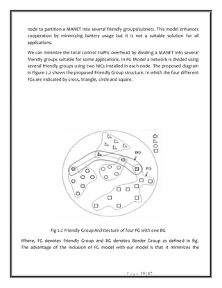 P a g e 39 | 87
node to partition a MANET into several friendly groups/subnets. This model enhances
cooperation by minimizing battery usage but it is not a suitable solution for all
applications.
We can minimize the total control traffic overhead by dividing a MANET into several
friendly groups suitable for some applications. In FG Model a network is divided using
several friendly groups using two NICs installed in each node. The proposed diagram
in Figure 2.2 shows the proposed Friendly Group structure. In which the four different
FGs are indicated by cross, triangle, circle and square.
Fig 2.2 Friendly Group Architecture of four FG with one BG
Where, FG denotes Friendly Group and BG denotes Border Group as defined in fig.
The advantage of the inclusion of FG model with our model is that it minimizes the
 