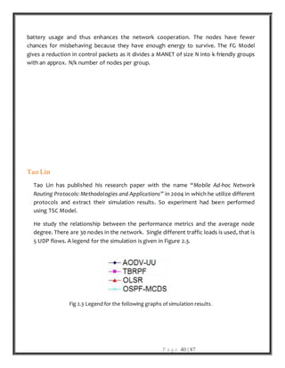 P a g e 40 | 87
battery usage and thus enhances the network cooperation. The nodes have fewer
chances for misbehaving because they have enough energy to survive. The FG Model
gives a reduction in control packets as it divides a MANET of size N into k friendly groups
with an approx. N/k number of nodes per group.
Tao Lin
Tao Lin has published his research paper with the name “Mobile Ad-hoc Network
Routing Protocols: Methodologies and Applications” in 2004 in which he utilize different
protocols and extract their simulation results. So experiment had been performed
using TSC Model.
He study the relationship between the performance metrics and the average node
degree. There are 30 nodes in the network. Single different traffic loads is used, that is
5 UDP flows. A legend for the simulation is given in Figure 2.3.
Fig 2.3 Legend for the following graphs of simulation results.
 