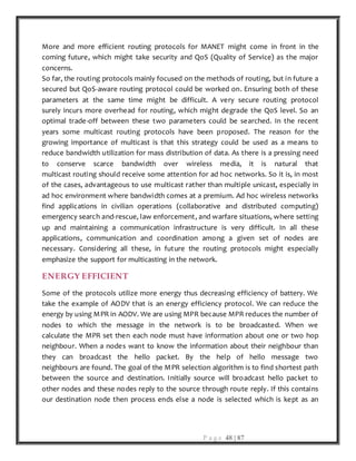 P a g e 48 | 87
More and more efficient routing protocols for MANET might come in front in the
coming future, which might take security and QoS (Quality of Service) as the major
concerns.
So far, the routing protocols mainly focused on the methods of routing, but in future a
secured but QoS-aware routing protocol could be worked on. Ensuring both of these
parameters at the same time might be difficult. A very secure routing protocol
surely incurs more overhead for routing, which might degrade the QoS level. So an
optimal trade-off between these two parameters could be searched. In the recent
years some multicast routing protocols have been proposed. The reason for the
growing importance of multicast is that this strategy could be used as a means to
reduce bandwidth utilization for mass distribution of data. As there is a pressing need
to conserve scarce bandwidth over wireless media, it is natural that
multicast routing should receive some attention for ad hoc networks. So it is, in most
of the cases, advantageous to use multicast rather than multiple unicast, especially in
ad hoc environment where bandwidth comes at a premium. Ad hoc wireless networks
find applications in civilian operations (collaborative and distributed computing)
emergency search and-rescue, law enforcement, and warfare situations, where setting
up and maintaining a communication infrastructure is very difficult. In all these
applications, communication and coordination among a given set of nodes are
necessary. Considering all these, in future the routing protocols might especially
emphasize the support for multicasting in the network.
ENERGY EFFICIENT
Some of the protocols utilize more energy thus decreasing efficiency of battery. We
take the example of AODV that is an energy efficiency protocol. We can reduce the
energy by using MPR in AODV. We are using MPR because MPR reduces the number of
nodes to which the message in the network is to be broadcasted. When we
calculate the MPR set then each node must have information about one or two hop
neighbour. When a nodes want to know the information about their neighbour than
they can broadcast the hello packet. By the help of hello message two
neighbours are found. The goal of the MPR selection algorithm is to find shortest path
between the source and destination. Initially source will broadcast hello packet to
other nodes and these nodes reply to the source through route reply. If this contains
our destination node then process ends else a node is selected which is kept as an
 