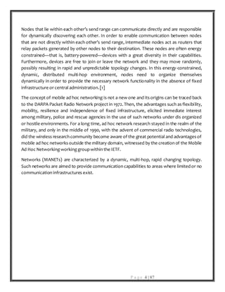 P a g e 4 | 87
Nodes that lie within each other’s send range can communicate directly and are responsible
for dynamically discovering each other. In order to enable communication between nodes
that are not directly within each other’s send range, intermediate nodes act as routers that
relay packets generated by other nodes to their destination. These nodes are often energy
constrained—that is, battery-powered—devices with a great diversity in their capabilities.
Furthermore, devices are free to join or leave the network and they may move randomly,
possibly resulting in rapid and unpredictable topology changes. In this energy-constrained,
dynamic, distributed multi-hop environment, nodes need to organize themselves
dynamically in order to provide the necessary network functionality in the absence of fixed
infrastructure or central administration. [1]
The concept of mobile ad hoc networking is not a new one and its origins can be traced back
to the DARPA Packet Radio Network project in 1972. Then, the advantages such as flexibility,
mobility, resilience and independence of fixed infrastructure, elicited immediate interest
among military, police and rescue agencies in the use of such networks under dis organized
or hostile environments. For a long time, ad hoc network research stayed in the realm of the
military, and only in the middle of 1990, with the advent of commercial radio technologies,
did the wireless research community become aware of the great potential and advantages of
mobile ad hoc networks outside the military domain, witnessed by the creation of the Mobile
Ad Hoc Networking working groupwithin the IETF.
Networks (MANETs) are characterized by a dynamic, multi-hop, rapid changing topology.
Such networks are aimed to provide communication capabilities to areas where limited or no
communication infrastructures exist.
 