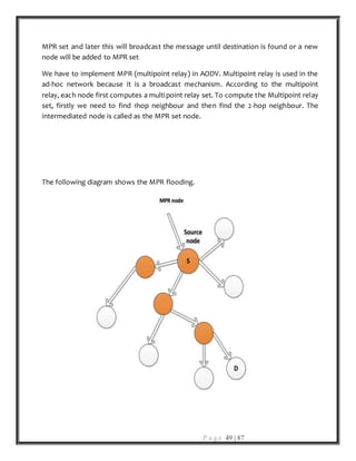 P a g e 49 | 87
MPR set and later this will broadcast the message until destination is found or a new
node will be added to MPR set.
We have to implement MPR (multipoint relay) in AODV. Multipoint relay is used in the
ad-hoc network because it is a broadcast mechanism. According to the multipoint
relay, each node first computes a multipoint relay set. To compute the Multipoint relay
set, firstly we need to find 1hop neighbour and then find the 2-hop neighbour. The
intermediated node is called as the MPR set node.
The following diagram shows the MPR flooding.
 
