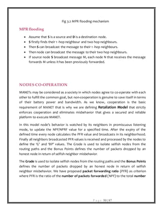 P a g e 50 | 87
Fig 3.2 MPR flooding mechanism
MPR flooding
 Assume that S is a source and D is a destination node.
 S firstly finds their 1 -hop neighbour and two hop neighbours.
 Then S can broadcast the message to their 1 -hop neighbours.
 Then node can broadcast the message to their two hop neighbours.
 If source node S broadcast message M, each node N that receives the message
forwards M unless it has been previously forwarded.
NODES CO-OPERATION
MANETs may be considered as a society in which nodes agree to co-operate with each
other to fulfill the common goal, but non-cooperation is genuine to save itself in terms
of their battery power and bandwidth. As we know, cooperation is the basic
requirement of MANET that is why we are defining Retaliation Model that strictly
enforces cooperation and eliminates misbehavior that gives a secured and reliable
platform to execute MANET.
In this model node’s behavior is watched by its neighbors in promiscuous listening
mode, to update the NPF/NPRF value for a specified time. After the expiry of the
defined time every node calculates the PFR value and broadcasts in its neighborhood.
Finally all neighbors broadcasted PFR values is received and processed by the nodes to
define the ‘G’ and ‘BP’ values. The Grade is used to isolate selfish nodes from the
routing paths and the Bonus Points defines the number of packets dropped by an
honest node in return of selfish neighbor misbehavior.
The Grade is used to isolate selfish nodes from the routing paths and the Bonus Points
defines the number of packets dropped by an honest node in return of selfish
neighbor misbehavior. We have proposed packet forwarding ratio (PFR) as criterion
where PFR is the ratio of the number of packets forwarded (NPF) to the total number
 