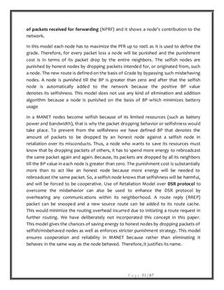 P a g e 51 | 87
of packets received for forwarding (NPRF) and it shows a node’s contribution to the
network.
In this model each node has to maximize the PFR up to 100% as it is used to define the
grade. Therefore, for every packet loss a node will be punished and the punishment
cost is in terms of its packet drop by the entire neighbors. The selfish nodes are
punished by honest nodes by dropping packets intended for, or originated from, such
a node. The new route is defined on the basis of Grade by bypassing such misbehaving
nodes. A node is punished till the BP is greater than zero and after that the selfish
node is automatically added to the network because the positive BP value
denotes its selfishness. This model does not use any kind of elimination and addition
algorithm because a node is punished on the basis of BP which minimizes battery
usage.
In a MANET nodes become selfish because of its limited resources (such as battery
power and bandwidth), that is why the packet dropping behavior or selfishness would
take place. To prevent from the selfishness we have defined BP that denotes the
amount of packets to be dropped by an honest node against a selfish node in
retaliation over its misconducts. Thus, a node who wants to save its resources must
know that by dropping packets of others, it has to spend more energy to rebroadcast
the same packet again and again. Because, its packets are dropped by all its neighbors
till the BP value in each node is greater than zero. The punishment cost is substantially
more than to act like an honest node because more energy will be needed to
rebroadcast the same packet. So, a selfish node knows that selfishness will be harmful,
and will be forced to be cooperative. Use of Retaliation Model over DSR protocol to
overcome the misbehavior can also be used to enhance the DSR protocol by
overhearing any communications within its neighborhood. A route reply (RREP)
packet can be snooped and a new source route can be added to its route cache.
This would minimize the routing overhead incurred due to initiating a route request in
further routing. We have deliberately not incorporated this concept in this paper.
This model gives the chances of saving energy to honest nodes by dropping packets of
selfish/misbehaved nodes as well as enforces stricter punishment strategy. This model
ensures cooperation and reliability in MANET because rather than eliminating it
behaves in the same way as the node behaved. Therefore, it justifies its name.
 