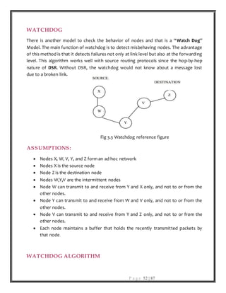 P a g e 52 | 87
WATCHDOG
There is another model to check the behavior of nodes and that is a “Watch Dog”
Model. The main function of watchdog is to detect misbehaving nodes. The advantage
of this method is that it detects failures not only at link level but also at the forwarding
level. This algorithm works well with source routing protocols since the hop-by-hop
nature of DSR. Without DSR, the watchdog would not know about a message lost
due to a broken link.
Fig 3.3 Watchdog reference figure
ASSUMPTIONS:
 Nodes X, W, V, Y, and Z form an ad-hoc network
 Nodes X is the source node
 Node Z is the destination node
 Nodes W,Y,V are the intermittent nodes
 Node W can transmit to and receive from Y and X only, and not to or from the
other nodes.
 Node Y can transmit to and receive from W and V only, and not to or from the
other nodes.
 Node V can transmit to and receive from Y and Z only, and not to or from the
other nodes.
 Each node maintains a buffer that holds the recently transmitted packets by
that node.
WATCHDOG ALGORITHM
 
