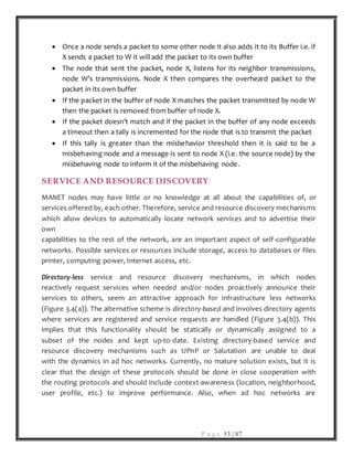 P a g e 53 | 87
 Once a node sends a packet to some other node it also adds it to its Buffer i.e. if
X sends a packet to W it will add the packet to its own buffer
 The node that sent the packet, node X, listens for its neighbor transmissions,
node W’s transmissions. Node X then compares the overheard packet to the
packet in its own buffer
 If the packet in the buffer of node X matches the packet transmitted by node W
then the packet is removed from buffer of node X.
 If the packet doesn’t match and if the packet in the buffer of any node exceeds
a timeout then a tally is incremented for the node that is to transmit the packet
 If this tally is greater than the misbehavior threshold then it is said to be a
misbehaving node and a message is sent to node X (i.e. the source node) by the
misbehaving node to inform it of the misbehaving node.
SERVICE AND RESOURCE DISCOVERY
MANET nodes may have little or no knowledge at all about the capabilities of, or
services offered by, each other. Therefore, service and resource discovery mechanisms
which allow devices to automatically locate network services and to advertise their
own
capabilities to the rest of the network, are an important aspect of self-configurable
networks. Possible services or resources include storage, access to databases or files
printer, computing power, Internet access, etc.
Directory-less service and resource discovery mechanisms, in which nodes
reactively request services when needed and/or nodes proactively announce their
services to others, seem an attractive approach for infrastructure less networks
(Figure 3.4(a)). The alternative scheme is directory-based and involves directory agents
where services are registered and service requests are handled (Figure 3.4(b)). This
implies that this functionality should be statically or dynamically assigned to a
subset of the nodes and kept up-to-date. Existing directory-based service and
resource discovery mechanisms such as UPnP or Salutation are unable to deal
with the dynamics in ad hoc networks. Currently, no mature solution exists, but it is
clear that the design of these protocols should be done in close cooperation with
the routing protocols and should include context-awareness (location, neighborhood,
user profile, etc.) to improve performance. Also, when ad hoc networks are
 