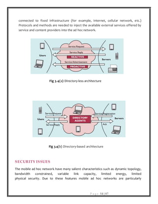 P a g e 54 | 87
connected to fixed infrastructure (for example, Internet, cellular network, etc.)
Protocols and methods are needed to inject the available external services offered by
service and content providers into the ad hoc network.
Fig 3.4(a) Directory-less architecture
Fig 3.4(b) Directory-based architecture
SECURITY ISSUES
The mobile ad hoc network have many salient characteristics such as dynamic topology,
bandwidth constrained, variable link capacity, limited energy, limited
physical security. Due to these features mobile ad hoc networks are particularly
 