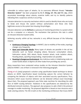 P a g e 55 | 87
vulnerable to various types of attacks. So to overcome different threats “Intrusion
Detection System” has been proposed by H.–Y. Chang, S.F. Wu and Y.F. Jou, which
accumulate knowledge about attacks, examine traffic and try to identify patterns
indicating that a suspicious activity is occurring.
Intrusion detection is a security mechanism which is used to identify those who are trying
to break and misuse the system without authorization and those who have
legitimate access to the system but misusing the privileges.
Intrusion detection can be Defined as a process of monitoring activities in a system which
can be a computer or a network. The mechanism that performs this task is called
an Intrusion Detection System (IDS).
Achieving security within ad hoc networks is very difficult because of the following
reasons
 Continuous Changing Topology: In MANET, due to mobility of the nodes, topology
changes very frequently.
 Open and Vulnerable Media: Many types of attacks are possible in the ad hoc
networks such as Packet dropping attack, Resource consumption attack,
Fabrication attack, DOS attack, Route invasion attack, node isolation attack,
flooding attack, spoofing masquerading, impersonation are possible.
 Roaming in Dangerous Environment: Any malicious node or misbehaving node can
create hostile attack or deprive all other nodes from providing any service.
Many researchers have conducted various studies on the Intrusion Detection Systems
(IDS) for MANET. one of them is reviewed in the following paragraph.
Tseng et al. (2003) proposed a solution using specification based technique to detect
attacks on AODV. Specification based monitoring capture the correct behavior by
comparing the behavior of objects with their associated security specifications. Thus,
intrusions which cause incorrect behavior can be detected without exact knowledge
about them. The proposed approach uses finite state machines for describing the valid
flow of AODV routing behavior. Violations in the specifications are detected by the
distributed network monitors. The approach also proposes to add a field in the protocol
message to enable monitoring. The proposed algorithm is based on tree structure and a
node coloring scheme. The IDS is built on the monitoring architecture that traces AODV
 