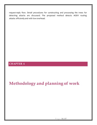 P a g e 56 | 87
request-reply flow. Detail procedures for constructing and processing the trees for
detecting attacks are discussed. The proposed method detects AODV routing
attacks efficiently and with low overhead.
CHAPTER 4
Methodology and planning of work
 