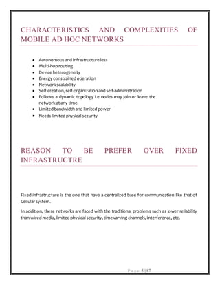 P a g e 5 | 87
CHARACTERISTICS AND COMPLEXITIES OF
MOBILE AD HOC NETWORKS
 Autonomous and infrastructure less
 Multi-hoprouting
 Device heterogeneity
 Energy constrained operation
 Network scalability
 Self-creation, self-organization and self-administration
 Follows a dynamic topology i.e nodes may join or leave the
network at any time.
 Limited bandwidth and limited power
 Needs limited physical security
REASON TO BE PREFER OVER FIXED
INFRASTRUCTRE
Fixed infrastructure is the one that have a centralized base for communication like that of
Cellular system.
In addition, these networks are faced with the traditional problems such as lower reliability
than wired media, limited physical security, timevarying channels, interference, etc.
 