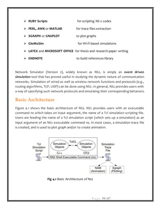 P a g e 59 | 87
 RUBY Scripts for scripting NS-2 codes
 PERL, AWK or MATLAB for trace files extraction
 XGRAPH or GNUPLOT to plot graphs
 GloMoSim for Wi-Fi based simulations
 LATEX and MICROSOFT OFFICE for thesis and research paper writing
 ENDNOTE to build references library
Network Simulator (Version 2), widely known as NS2, is simply an event driven
simulation tool that has proved useful in studying the dynamic nature of communication
networks. Simulation of wired as well as wireless network functions and protocols (e.g.,
routing algorithms, TCP, UDP) can be done using NS2. In general, NS2 provides users with
a way of specifying such network protocols and simulating their corresponding behaviors.
Basic Architecture
Figure 4.1 shows the basic architecture of NS2. NS2 provides users with an executable
command ns which takes on input argument, the name of a Tcl simulation scripting file.
Users are feeding the name of a Tcl simulation script (which sets up a simulation) as an
input argument of an NS2 executable command ns. In most cases, a simulation trace file
is created, and is used to plot graph and/or to create animation.
Fig 4.1 Basic Architecture of Ns2
 