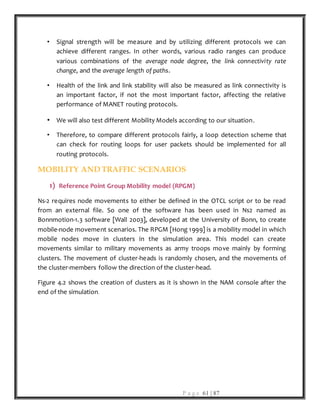 P a g e 61 | 87
• Signal strength will be measure and by utilizing different protocols we can
achieve different ranges. In other words, various radio ranges can produce
various combinations of the average node degree, the link connectivity rate
change, and the average length of paths.
• Health of the link and link stability will also be measured as link connectivity is
an important factor, if not the most important factor, affecting the relative
performance of MANET routing protocols.
• We will also test different Mobility Models according to our situation.
• Therefore, to compare different protocols fairly, a loop detection scheme that
can check for routing loops for user packets should be implemented for all
routing protocols.
MOBILITY AND TRAFFIC SCENARIOS
1) Reference Point Group Mobility model (RPGM)
Ns-2 requires node movements to either be defined in the OTCL script or to be read
from an external file. So one of the software has been used in Ns2 named as
Bonnmotion-1.3 software [Wall 2003], developed at the University of Bonn, to create
mobile-node movement scenarios. The RPGM [Hong 1999] is a mobility model in which
mobile nodes move in clusters in the simulation area. This model can create
movements similar to military movements as army troops move mainly by forming
clusters. The movement of cluster-heads is randomly chosen, and the movements of
the cluster-members follow the direction of the cluster-head.
Figure 4.2 shows the creation of clusters as it is shown in the NAM console after the
end of the simulation.
 