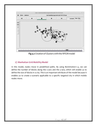 P a g e 62 | 87
Fig 4.2 Creationof Clusters withthe RPGMmodel
2) Manhattan Grid MobilityModel
In this model, nodes move in predefined paths. By using Bonnmotion-1.3, we can
define the number of blocks along the x-axis and the y-axis, which will enable us to
define the size of blocks in a city. This is an important attribute of the model because it
enables us to create a scenario applicable to a specific targeted city in which mobile
nodes move.
 