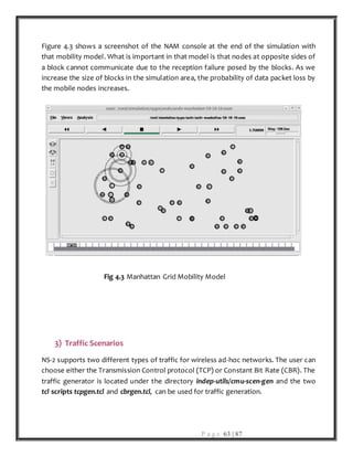 P a g e 63 | 87
Figure 4.3 shows a screenshot of the NAM console at the end of the simulation with
that mobility model. What is important in that model is that nodes at opposite sides of
a block cannot communicate due to the reception failure posed by the blocks. As we
increase the size of blocks in the simulation area, the probability of data packet loss by
the mobile nodes increases.
Fig 4.3 Manhattan Grid Mobility Model
3) Traffic Scenarios
NS-2 supports two different types of traffic for wireless ad-hoc networks. The user can
choose either the Transmission Control protocol (TCP) or Constant Bit Rate (CBR). The
traffic generator is located under the directory indep-utils/cmu-scen-gen and the two
tcl scripts tcpgen.tcl and cbrgen.tcl, can be used for traffic generation.
 