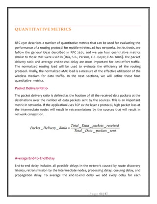 P a g e 64 | 87
QUANTITATIVE METRICS
RFC 2501 describes a number of quantitative metrics that can be used for evaluating the
performance of a routing protocol for mobile wireless ad-hoc networks. In this thesis, we
follow the general ideas described in RFC 2501, and we use four quantitative metrics
similar to those that were used in [Das, S.R., Perkins, C.E. Royer, E.M. 2000]. The packet
delivery ratio and average end-to-end delay are most important for best-effort traffic.
The normalized routing load will be used to evaluate the efficiency of the routing
protocol. Finally, the normalized MAC load is a measure of the effective utilization of the
wireless medium for data traffic. In the next sections, we will define those four
quantitative metrics.
Packet DeliveryRatio
The packet delivery ratio is defined as the fraction of all the received data packets at the
destinations over the number of data packets sent by the sources. This is an important
metric in networks. If the application uses TCP as the layer 2 protocol, high packet loss at
the intermediate nodes will result in retransmissions by the sources that will result in
network congestion.
Average End-to-EndDelay
End-to-end delay includes all possible delays in the network caused by route discovery
latency, retransmission by the intermediate nodes, processing delay, queuing delay, and
propagation delay. To average the end-to-end delay we add every delay for each
 