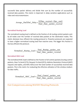 P a g e 65 | 87
successful data packet delivery and divide that sum by the number of successfully
received data packets. This metric is important in delay sensitive applications such as
video and voice transmission.
Normalized Routing Load
The normalized routing load is defined as the fraction of all routing control packets sent
by all nodes over the number of received data packets at the destination nodes. This
metric discloses how efficient the routing protocol is. Proactive protocols are expected
to have a higher normalized routing load than reactive ones. The bigger this fraction is
the less efficient the protocol.
Normalized MAC Load
The normalized MAC load is defined as the fraction of all control packets (routing control
packets, Clear-To-Send (CTS), Request-To-Send (RTS), Address Resolution Protocol (ARP)
requests and replies, and MAC ACKs) over the total number of successfully received data
packets. This is the metric for evaluating the effective utilization of the wireless medium
for data traffic.
Fair Comparisons among MANET Routing Protocols
 