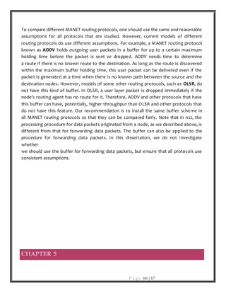 P a g e 66 | 87
To compare different MANET routing protocols, one should use the same and reasonable
assumptions for all protocols that are studied. However, current models of different
routing protocols do use different assumptions. For example, a MANET routing protocol
known as AODV holds outgoing user packets in a buffer for up to a certain maximum
holding time before the packet is sent or dropped. AODV needs time to determine
a route if there is no known route to the destination. As long as the route is discovered
within the maximum buffer holding time, this user packet can be delivered even if the
packet is generated at a time when there is no known path between the source and the
destination nodes. However, models of some other routing protocols, such as OLSR, do
not have this kind of buffer. In OLSR, a user layer packet is dropped immediately if the
node’s routing agent has no route for it. Therefore, AODV and other protocols that have
this buffer can have, potentially, higher throughput than OLSR and other protocols that
do not have this feature. Our recommendation is to install the same buffer scheme in
all MANET routing protocols so that they can be compared fairly. Note that in ns2, the
processing procedure for data packets originated from a node, as we described above, is
different from that for forwarding data packets. The buffer can also be applied to the
procedure for forwarding data packets. In this dissertation, we do not investigate
whether
we should use the buffer for forwarding data packets, but ensure that all protocols use
consistent assumptions.
CHAPTER 5
 