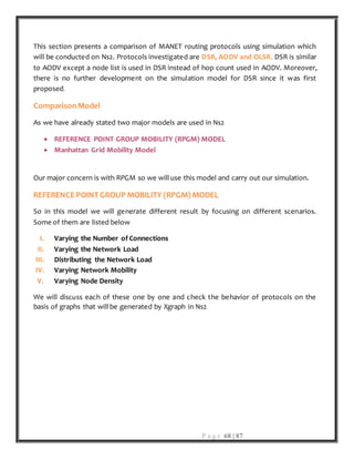 P a g e 68 | 87
This section presents a comparison of MANET routing protocols using simulation which
will be conducted on Ns2. Protocols investigated are DSR, AODV and OLSR. DSR is similar
to AODV except a node list is used in DSR instead of hop count used in AODV. Moreover,
there is no further development on the simulation model for DSR since it was first
proposed.
ComparisonModel
As we have already stated two major models are used in Ns2
 REFERENCE POINT GROUP MOBILITY (RPGM) MODEL
 Manhattan Grid Mobility Model
Our major concern is with RPGM so we will use this model and carry out our simulation.
REFERENCE POINT GROUP MOBILITY (RPGM) MODEL
So in this model we will generate different result by focusing on different scenarios.
Some of them are listed below
I. Varying the Number of Connections
II. Varying the Network Load
III. Distributing the Network Load
IV. Varying Network Mobility
V. Varying Node Density
We will discuss each of these one by one and check the behavior of protocols on the
basis of graphs that will be generated by Xgraph in Ns2.
 