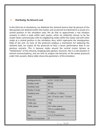 P a g e 76 | 87
III. Distributing the Network Load
In the third set of simulations, we distribute the network load so that 66 percent of the
data packets are destined within the clusters and 33 percent are destined to a cluster at a
central position in the simulation area. We do that to approximate a real situation
scenario in which a node within each cluster, which we arbitrarily choose to be the
cluster head, communicates with its neighboring nodes within the cluster and with other
nodes at a central position in the simulation area, which represents the Headquarters
(HQ) of the unit. As none of the protocols employs a mechanism for balancing the
network load, we expect all the protocols to have a lower performance than in our
previous scenario. This is because nodes around the central cluster behave as
“bottlenecks” of the network, dropping data packets. However, this is a real situation in
tactical communications, and we wish to analyze the behavior of the tested protocols
under that scenario. Below table shows the parameters of the simulation.
 