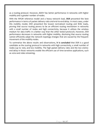 P a g e 84 | 87
as a routing protocol. However, AODV has better performance in networks with higher
mobility and a greater number of nodes.
With the RPGM reference model and a heavy network load, DSR presented the best
performance in terms of packet delivery ratio and end-to-end delay. In most cases, under
this mobility model, DSR presented the lowest normalized routing and MAC loads,
proving that source routing proves to be an efficient routing mechanism in networks
with a small number of nodes and high connectivity, because it utilizes the wireless
medium for data traffic in a better way than the other tested protocols. However, DSR
performance decreases in networks with higher mobility, disclosing that source routing
cannot efficiently adapt the network topology changes that are caused by the frequent
movement of the mobility nodes.
To summarize the above results and observations, it is concluded that DSR is a good
candidate as the routing protocol in networks with high connectivity, a small number of
nodes (up to 100), and low mobility. The high packet delivery ratio and the low end-to-
end delay in those networks enable the efficient use of time-sensitive applications, such
as voice and video streaming.
 