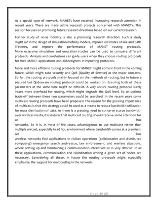 P a g e 86 | 87
As a special type of network, MANETs have received increasing research attention in
recent years. There are many active research projects concerned with MANETs. This
section focuses on promising future research directions based on our current research.
Further study of node mobility is also a promising research direction. Such a study
might aid in the design of simulation mobility models, improve estimates of link and path
lifetimes, and improve the performance of MANET routing protocols.
More extensive simulation and emulation studies can be used to compare different
protocols. Analysis and conclusions can guide users when they choose routing protocols
for their MANET applications and aid designers in improving protocols.
More and more efficient routing protocols for MANET might come in front in the coming
future, which might take security and QoS (Quality of Service) as the major concerns.
So far, the routing protocols mainly focused on the methods of routing, but in future a
secured but QoS-aware routing protocol could be worked on. Ensuring both of these
parameters at the same time might be difficult. A very secure routing protocol surely
incurs more overhead for routing, which might degrade the QoS level. So an optimal
trade-off between these two parameters could be searched. In the recent years some
multicast routing protocols have been proposed. The reason for the growing importance
of multicast is that this strategy could be used as a means to reduce bandwidth utilization
for mass distribution of data. As there is a pressing need to conserve scarce bandwidth
over wireless media, it is natural that multicast routing should receive some attention for
ad hoc
networks. So it is, in most of the cases, advantageous to use multicast rather than
multiple unicast, especially in ad hoc environment where bandwidth comes at a premium.
Ad hoc
wireless networks find applications in civilian operations (collaborative and distributed
computing) emergency search and-rescue, law enforcement, and warfare situations,
where setting up and maintaining a communication infrastructure is very difficult. In all
these applications, communication and coordination among a given set of nodes are
necessary. Considering all these, in future the routing protocols might especially
emphasize the support for multicasting in the network.
 